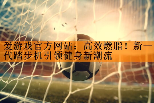 <strong>爱游戏官方网站：高效燃脂！新一代踏步机引领健身新潮流</strong>